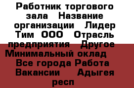 Работник торгового зала › Название организации ­ Лидер Тим, ООО › Отрасль предприятия ­ Другое › Минимальный оклад ­ 1 - Все города Работа » Вакансии   . Адыгея респ.